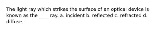 The light ray which strikes the surface of an optical device is known as the ____ ray. a. incident b. reflected c. refracted d. diffuse