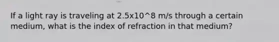 If a light ray is traveling at 2.5x10^8 m/s through a certain medium, what is the index of refraction in that medium?