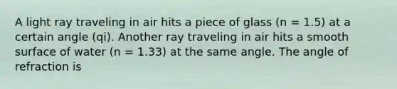 A light ray traveling in air hits a piece of glass (n = 1.5) at a certain angle (qi). Another ray traveling in air hits a smooth surface of water (n = 1.33) at the same angle. The angle of refraction is