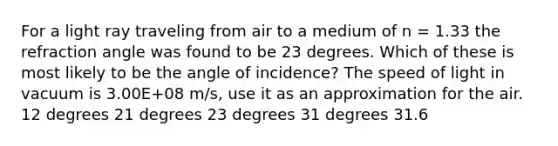 For a light ray traveling from air to a medium of n = 1.33 the refraction angle was found to be 23 degrees. Which of these is most likely to be the angle of incidence? The speed of light in vacuum is 3.00E+08 m/s, use it as an approximation for the air. 12 degrees 21 degrees 23 degrees 31 degrees 31.6