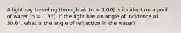 A light ray traveling through air (n = 1.00) is incident on a pool of water (n = 1.33). If the light has an angle of incidence of 30.6°, what is the angle of refraction in the water?