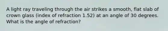 A light ray traveling through the air strikes a smooth, flat slab of crown glass (index of refraction 1.52) at an angle of 30 degrees. What is the angle of refraction?