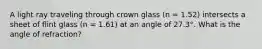 A light ray traveling through crown glass (n = 1.52) intersects a sheet of flint glass (n = 1.61) at an angle of 27.3°. What is the angle of refraction?