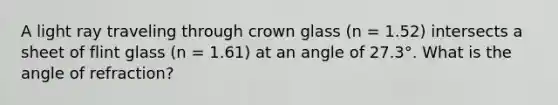 A light ray traveling through crown glass (n = 1.52) intersects a sheet of flint glass (n = 1.61) at an angle of 27.3°. What is the angle of refraction?