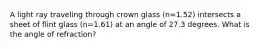 A light ray traveling through crown glass (n=1.52) intersects a sheet of flint glass (n=1.61) at an angle of 27.3 degrees. What is the angle of refraction?