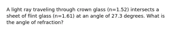 A light ray traveling through crown glass (n=1.52) intersects a sheet of flint glass (n=1.61) at an angle of 27.3 degrees. What is the angle of refraction?