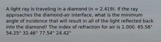 A light ray is traveling in a diamond (n = 2.419). If the ray approaches the diamond-air interface, what is the minimum angle of incidence that will result in all of the light reflected back into the diamond? The index of refraction for air is 1.000. 65.58° 54.25° 32.46° 77.54° 24.42°