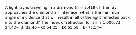 A light ray is traveling in a diamond (n = 2.419). If the ray approaches the diamond-air interface, what is the minimum angle of incidence that will result in all of the light reflected back into the diamond? The index of refraction for air is 1.000. A) 24.42∞ B) 32.46∞ C) 54.25∞ D) 65.58∞ E) 77.54∞