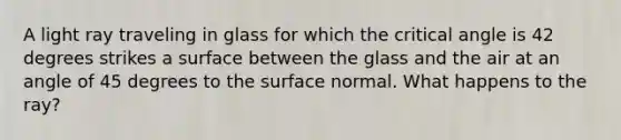 A light ray traveling in glass for which the critical angle is 42 degrees strikes a surface between the glass and the air at an angle of 45 degrees to the surface normal. What happens to the ray?