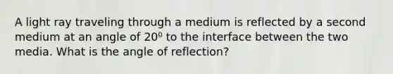 A light ray traveling through a medium is reflected by a second medium at an angle of 20⁰ to the interface between the two media. What is the angle of reflection?