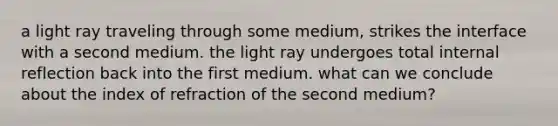 a light ray traveling through some medium, strikes the interface with a second medium. the light ray undergoes total internal reflection back into the first medium. what can we conclude about the index of refraction of the second medium?