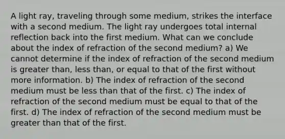 A light ray, traveling through some medium, strikes the interface with a second medium. The light ray undergoes total internal reflection back into the first medium. What can we conclude about the index of refraction of the second medium? a) We cannot determine if the index of refraction of the second medium is greater than, less than, or equal to that of the first without more information. b) The index of refraction of the second medium must be less than that of the first. c) The index of refraction of the second medium must be equal to that of the first. d) The index of refraction of the second medium must be greater than that of the first.