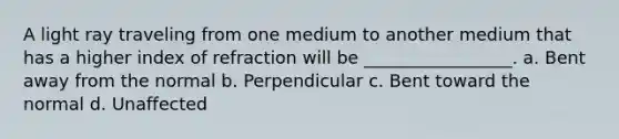 A light ray traveling from one medium to another medium that has a higher index of refraction will be _________________. a. Bent away from the normal b. Perpendicular c. Bent toward the normal d. Unaffected