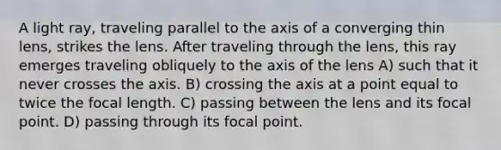 A light ray, traveling parallel to the axis of a converging thin lens, strikes the lens. After traveling through the lens, this ray emerges traveling obliquely to the axis of the lens A) such that it never crosses the axis. B) crossing the axis at a point equal to twice the focal length. C) passing between the lens and its focal point. D) passing through its focal point.