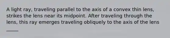 A light ray, traveling parallel to the axis of a convex thin lens, strikes the lens near its midpoint. After traveling through the lens, this ray emerges traveling obliquely to the axis of the lens _____