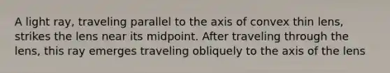 A light ray, traveling parallel to the axis of convex thin lens, strikes the lens near its midpoint. After traveling through the lens, this ray emerges traveling obliquely to the axis of the lens