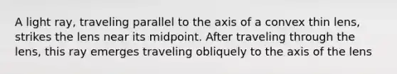 A light ray, traveling parallel to the axis of a convex thin lens, strikes the lens near its midpoint. After traveling through the lens, this ray emerges traveling obliquely to the axis of the lens