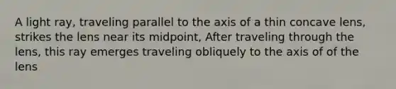 A light ray, traveling parallel to the axis of a thin concave lens, strikes the lens near its midpoint, After traveling through the lens, this ray emerges traveling obliquely to the axis of of the lens