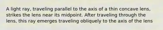 A light ray, traveling parallel to the axis of a thin concave lens, strikes the lens near its midpoint. After traveling through the lens, this ray emerges traveling obliquely to the axis of the lens
