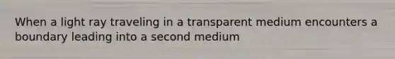 When a light ray traveling in a transparent medium encounters a boundary leading into a second medium