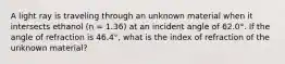 A light ray is traveling through an unknown material when it intersects ethanol (n = 1.36) at an incident angle of 62.0°. If the angle of refraction is 46.4°, what is the index of refraction of the unknown material?