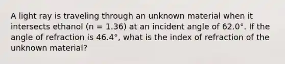 A light ray is traveling through an unknown material when it intersects ethanol (n = 1.36) at an incident angle of 62.0°. If the angle of refraction is 46.4°, what is the index of refraction of the unknown material?