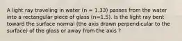 A light ray traveling in water (n = 1.33) passes from the water into a rectangular piece of glass (n=1.5). Is the light ray bent toward the surface normal (the axis drawn perpendicular to the surface) of the glass or away from the axis ?