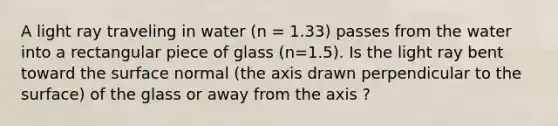 A light ray traveling in water (n = 1.33) passes from the water into a rectangular piece of glass (n=1.5). Is the light ray bent toward the surface normal (the axis drawn perpendicular to the surface) of the glass or away from the axis ?