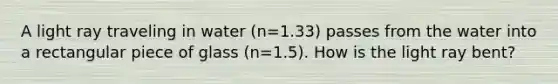 A light ray traveling in water (n=1.33) passes from the water into a rectangular piece of glass (n=1.5). How is the light ray bent?