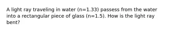 A light ray traveling in water (n=1.33) passess from the water into a rectangular piece of glass (n=1.5). How is the light ray bent?