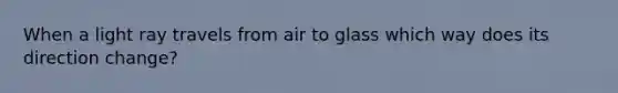 When a light ray travels from air to glass which way does its direction change?