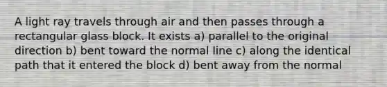 A light ray travels through air and then passes through a rectangular glass block. It exists a) parallel to the original direction b) bent toward the normal line c) along the identical path that it entered the block d) bent away from the normal