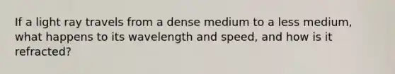 If a light ray travels from a dense medium to a less medium, what happens to its wavelength and speed, and how is it refracted?