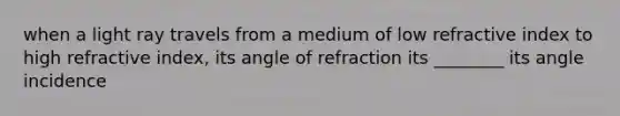 when a light ray travels from a medium of low refractive index to high refractive index, its angle of refraction its ________ its angle incidence