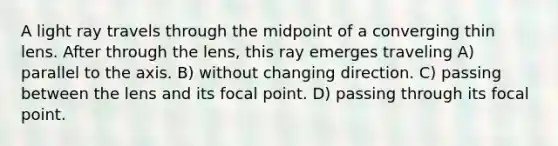 A light ray travels through the midpoint of a converging thin lens. After through the lens, this ray emerges traveling A) parallel to the axis. B) without changing direction. C) passing between the lens and its focal point. D) passing through its focal point.