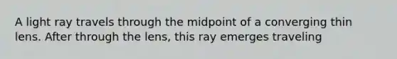 A light ray travels through the midpoint of a converging thin lens. After through the lens, this ray emerges traveling