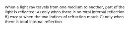 When a light ray travels from one medium to another, part of the light is reflected: A) only when there is no total internal reflection B) except when the two indices of refraction match C) only when there is total internal reflection