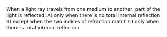 When a light ray travels from one medium to another, part of the light is reflected: A) only when there is no total internal reflection B) except when the two indices of refraction match C) only when there is total internal reflection