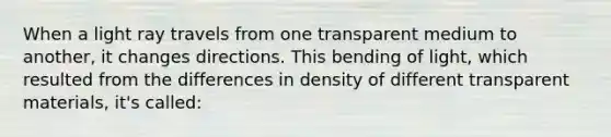 When a light ray travels from one transparent medium to another, it changes directions. This bending of light, which resulted from the differences in density of different transparent materials, it's called: