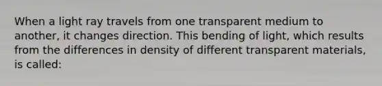 When a light ray travels from one transparent medium to another, it changes direction. This bending of light, which results from the differences in density of different transparent materials, is called: