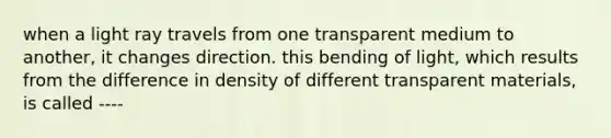 when a light ray travels from one transparent medium to another, it changes direction. this bending of light, which results from the difference in density of different transparent materials, is called ----