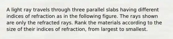 A light ray travels through three parallel slabs having different indices of refraction as in the following figure. The rays shown are only the refracted rays. Rank the materials according to the size of their indices of refraction, from largest to smallest.