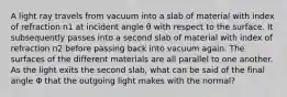 A light ray travels from vacuum into a slab of material with index of refraction n1 at incident angle θ with respect to the surface. It subsequently passes into a second slab of material with index of refraction n2 before passing back into vacuum again. The surfaces of the different materials are all parallel to one another. As the light exits the second slab, what can be said of the final angle Φ that the outgoing light makes with the normal?