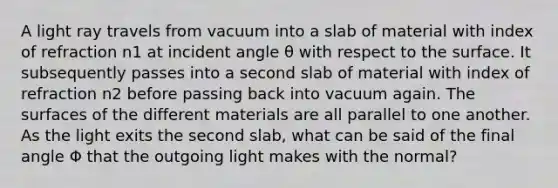 A light ray travels from vacuum into a slab of material with index of refraction n1 at incident angle θ with respect to the surface. It subsequently passes into a second slab of material with index of refraction n2 before passing back into vacuum again. The surfaces of the different materials are all parallel to one another. As the light exits the second slab, what can be said of the final angle Φ that the outgoing light makes with the normal?