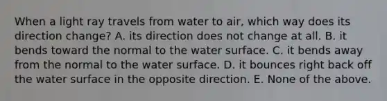 When a light ray travels from water to air, which way does its direction change? A. its direction does not change at all. B. it bends toward the normal to the water surface. C. it bends away from the normal to the water surface. D. it bounces right back off the water surface in the opposite direction. E. None of the above.