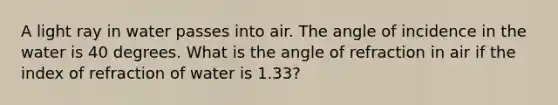 A light ray in water passes into air. The angle of incidence in the water is 40 degrees. What is the angle of refraction in air if the index of refraction of water is 1.33?