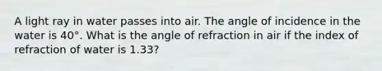 A light ray in water passes into air. The angle of incidence in the water is 40°. What is the angle of refraction in air if the index of refraction of water is 1.33?