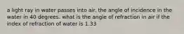 a light ray in water passes into air. the angle of incidence in the water in 40 degrees. what is the angle of refraction in air if the index of refraction of water is 1.33