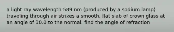 a light ray wavelength 589 nm (produced by a sodium lamp) traveling through air strikes a smooth, flat slab of crown glass at an angle of 30.0 to the normal. find the angle of refraction