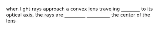 when light rays approach a convex lens traveling ________ to its optical axis, the rays are _________ __________ the center of the lens